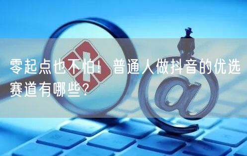 零起点也不怕！普通人做抖音的优选赛道有哪些？