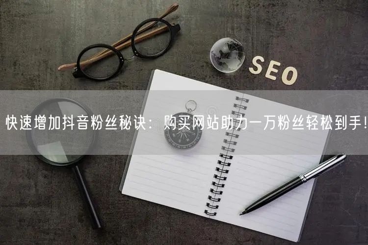 快速增加抖音粉丝秘诀：购买网站助力一万粉丝轻松到手！