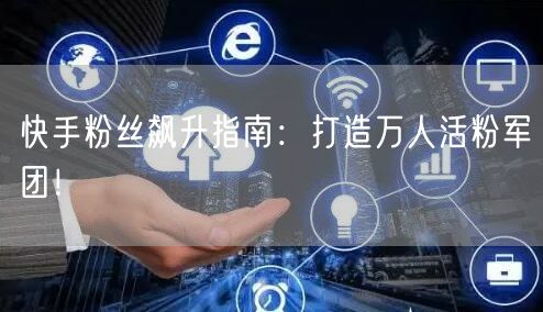 快手粉丝飙升指南：打造万人活粉军团！