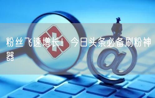 粉丝飞速增长！今日头条必备刷粉神器