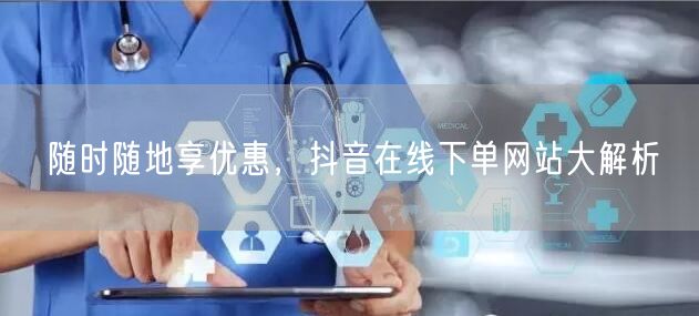 随时随地享优惠，抖音在线下单网站大解析