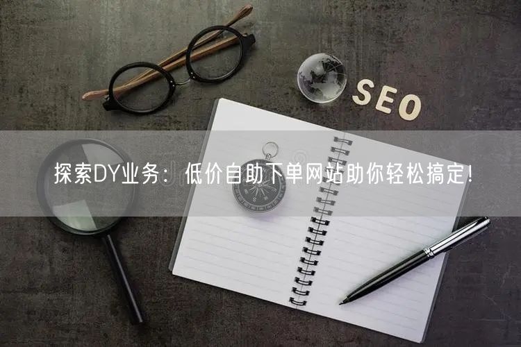 探索DY业务：低价自助下单网站助你轻松搞定！